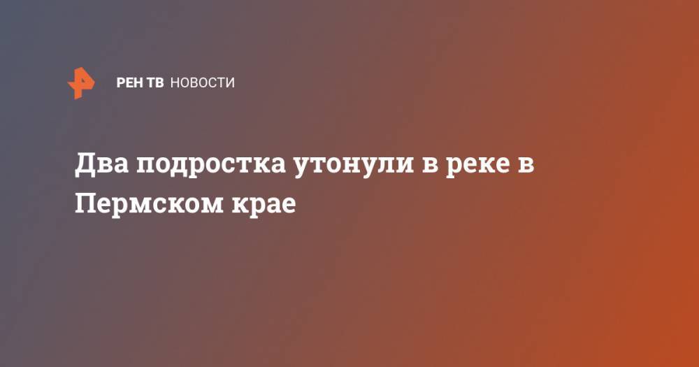 Два подростка утонули в реке в Пермском крае - ren.tv - Пермский край