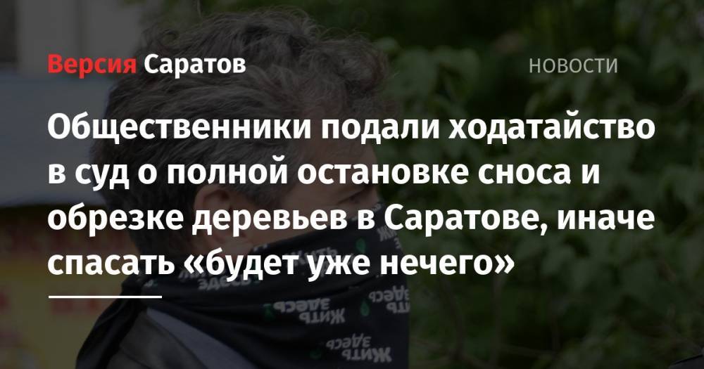 Общественники подали ходатайство в суд о полной остановке сноса и обрезке деревьев в Саратове, иначе спасать «будет уже нечего» - nversia.ru - Саратов