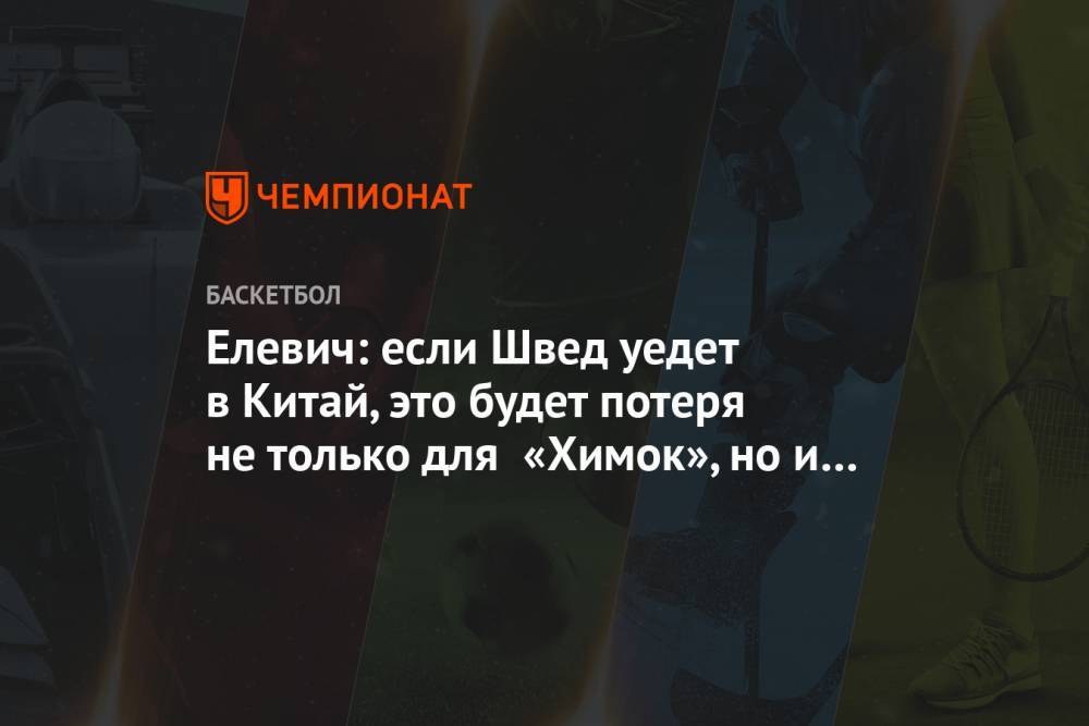 Алексей Швед - Елевич: если Швед уедет в Китай, это будет потеря не только для «Химок», но и для сборной - championat.com - Россия - Китай