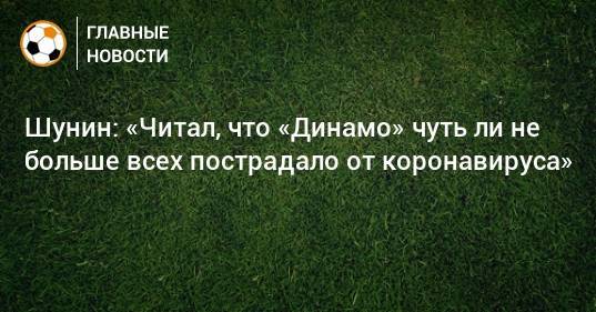 Антон Шунин - Шунин: «Читал, что «Динамо» чуть ли не больше всех пострадало от коронавируса» - bombardir.ru - Москва