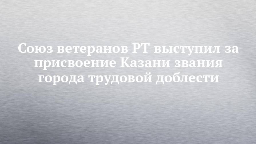 Ильсур Метшин - Союз ветеранов РТ выступил за присвоение Казани звания города трудовой доблести - chelny-izvest.ru - респ. Татарстан - Казань