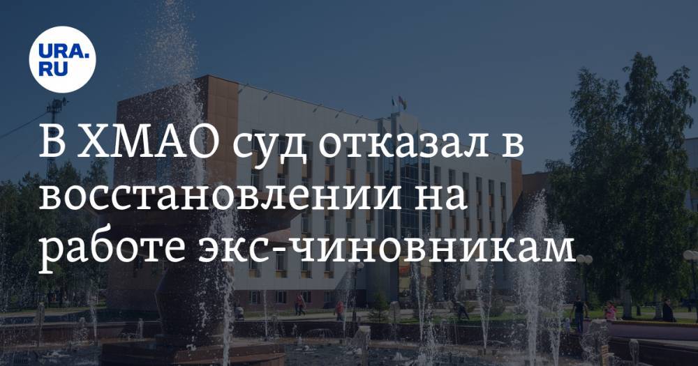 В ХМАО суд отказал в восстановлении на работе экс-чиновникам. Но вышел скандал - ura.news - Россия - Югра - Нефтеюганск