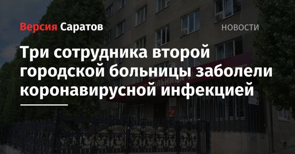 Три сотрудника второй городской больницы заболели коронавирусной инфекцией - nversia.ru - Саратовская обл. - Саратов