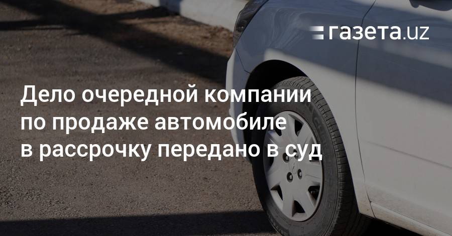 Дело очередной компании по продаже автомобилей в рассрочку передано в суд - gazeta.uz - Узбекистан