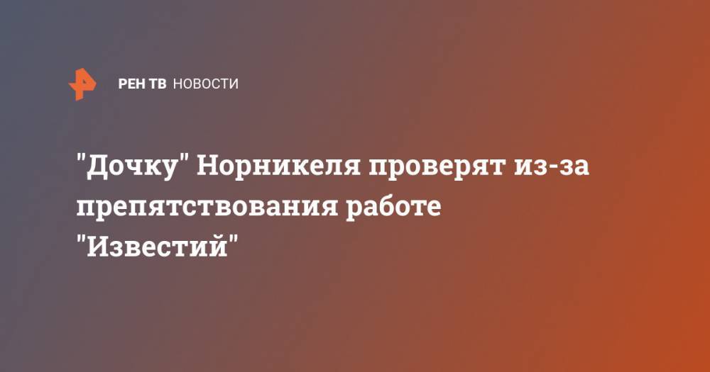 "Дочку" Норникеля проверят из-за препятствования работе "Известий" - ren.tv - Красноярский край - респ. Хакасия - Норильск