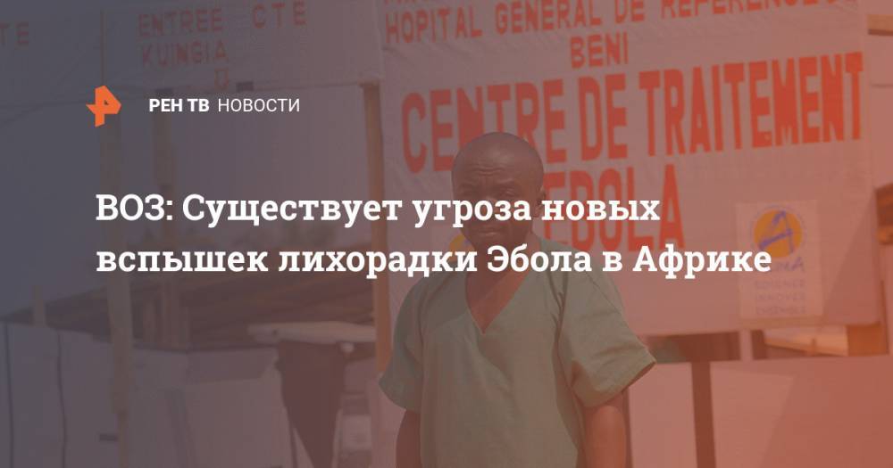ВОЗ: Существует угроза новых вспышек лихорадки Эбола в Африке - ren.tv