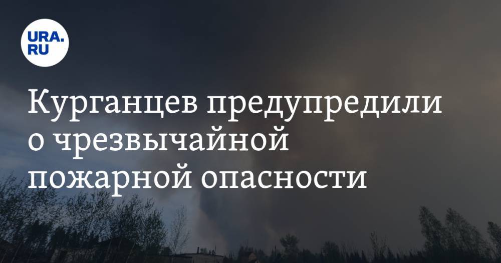 Курганцев предупредили о чрезвычайной пожарной опасности. Заявление властей - ura.news - Курганская обл. - Курган