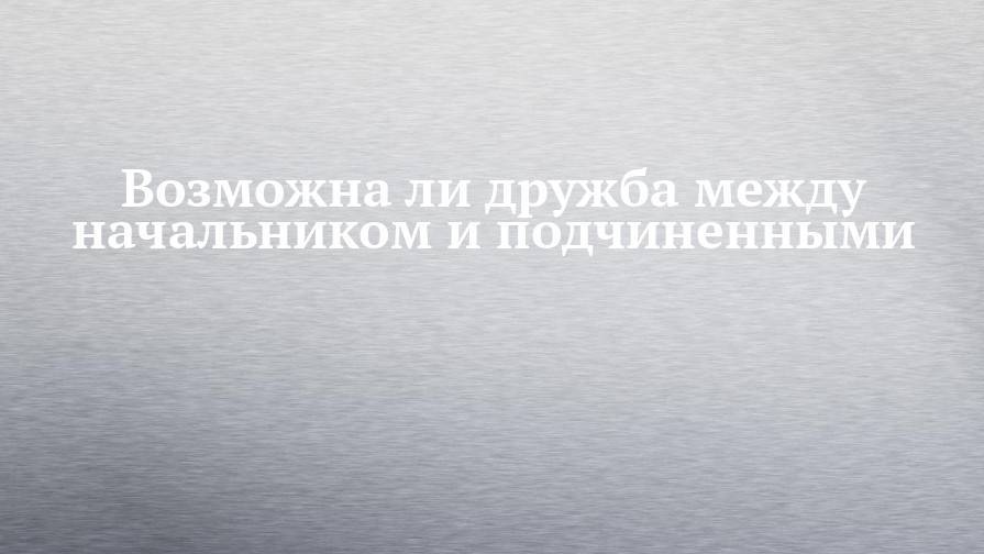Возможна ли дружба между начальником и подчиненными - chelny-izvest.ru - респ. Татарстан