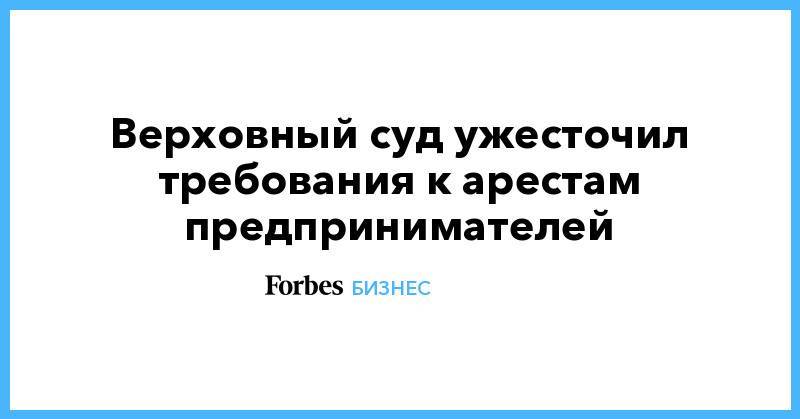 Верховный суд ужесточил требования к арестам предпринимателей - forbes.ru