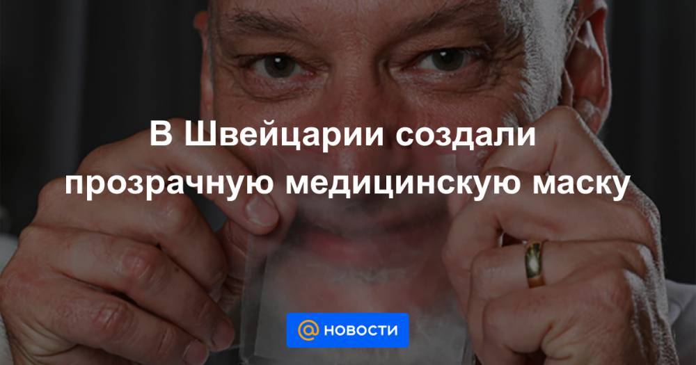 В Швейцарии создали прозрачную медицинскую маску - news.mail.ru - Швейцария