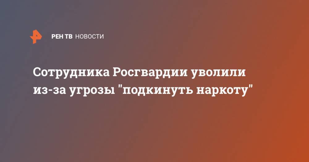 Сотрудника Росгвардии уволили из-за угрозы "подкинуть наркоту" - ren.tv