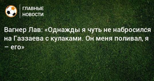 Валерий Газзаев - Вагнер Лав - Вагнер Лав: «Однажды я чуть не набросился на Газзаева с кулаками. Он меня поливал, я – его» - bombardir.ru - Россия