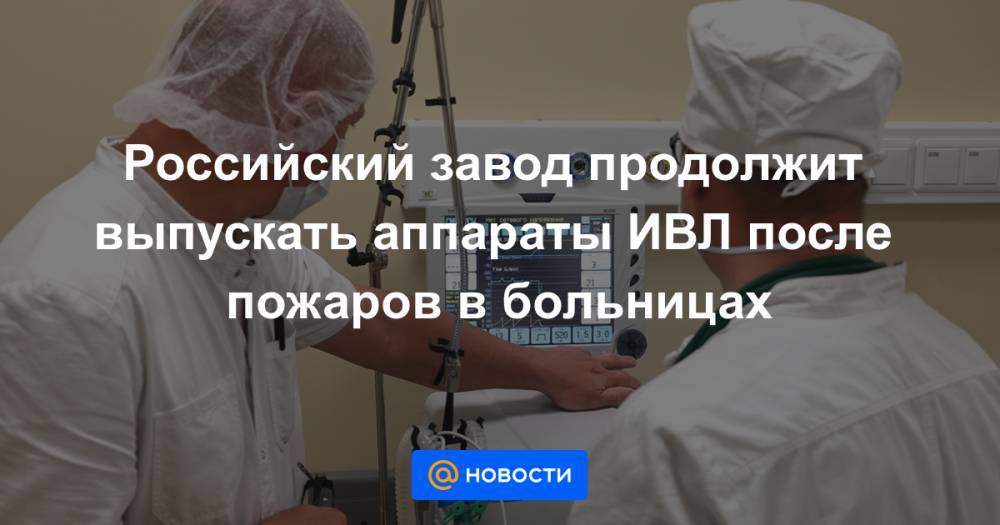 Российский завод продолжит выпускать аппараты ИВЛ после пожаров в больницах - news.mail.ru - Россия - Уральск