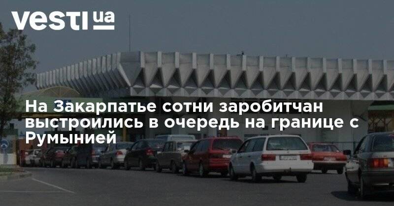 На Закарпатье сотни заробитчан выстроились в очередь на границе с Румынией - vesti.ua - Украина - Румыния - Венгрия