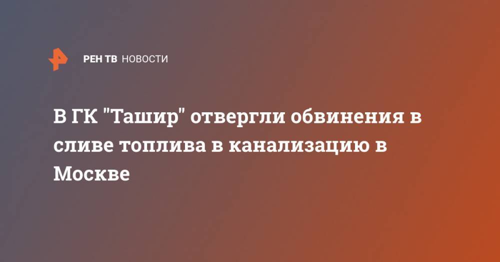 В ГК "Ташир" отвергли обвинения в сливе топлива в канализацию в Москве - ren.tv - Москва