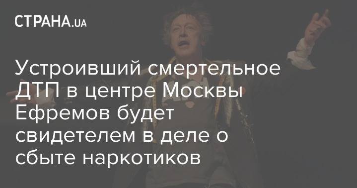 Михаил Ефремов - Устроивший смертельное ДТП в центре Москвы Ефремов будет свидетелем в деле о сбыте наркотиков - strana.ua - Москва - Россия - Украина