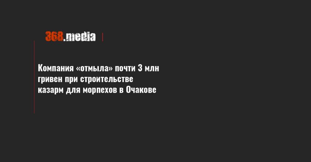Компания «отмыла» почти 3 млн гривен при строительстве казарм для морпехов в Очакове - 368.media - Украина - Одесская обл.