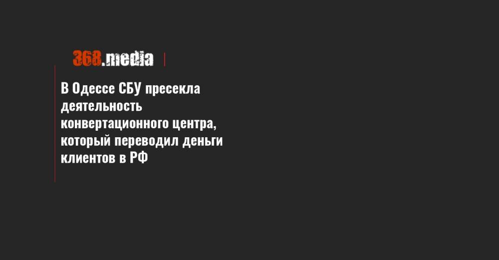 В Одессе СБУ пресекла деятельность конвертационного центра, который переводил деньги клиентов в РФ - 368.media - Россия - Украина - Одесса
