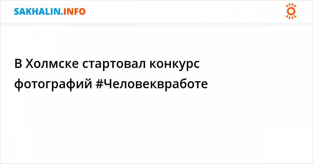 В Холмске стартовал конкурс фотографий #Человеквработе - sakhalin.info - Холмск