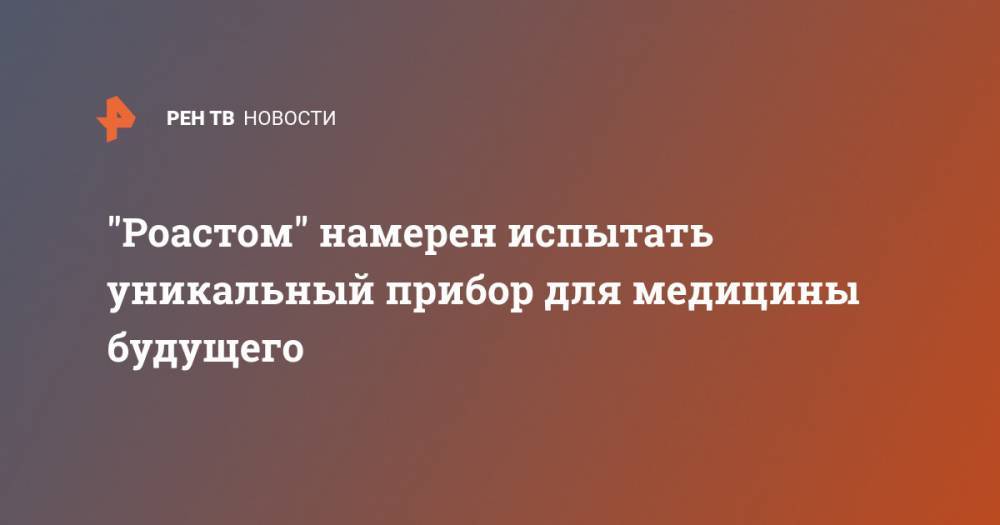 "Роастом" намерен испытать уникальный прибор для медицины будущего - ren.tv