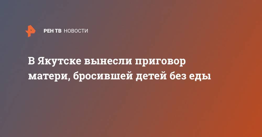 В Якутске вынесли приговор матери, бросившей детей без еды - ren.tv - респ. Саха - Якутск