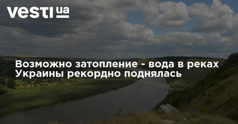 Возможно затопление - вода в реках Украины рекордно поднялась - vesti.ua - Украина
