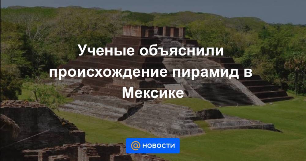 Ученые объяснили происхождение пирамид в Мексике - news.mail.ru - Мексика