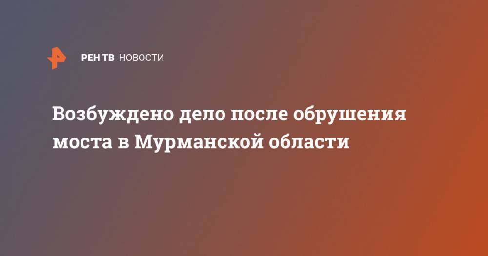 Возбуждено дело после обрушения моста в Мурманской области - ren.tv - Мурманск - Мурманская обл.