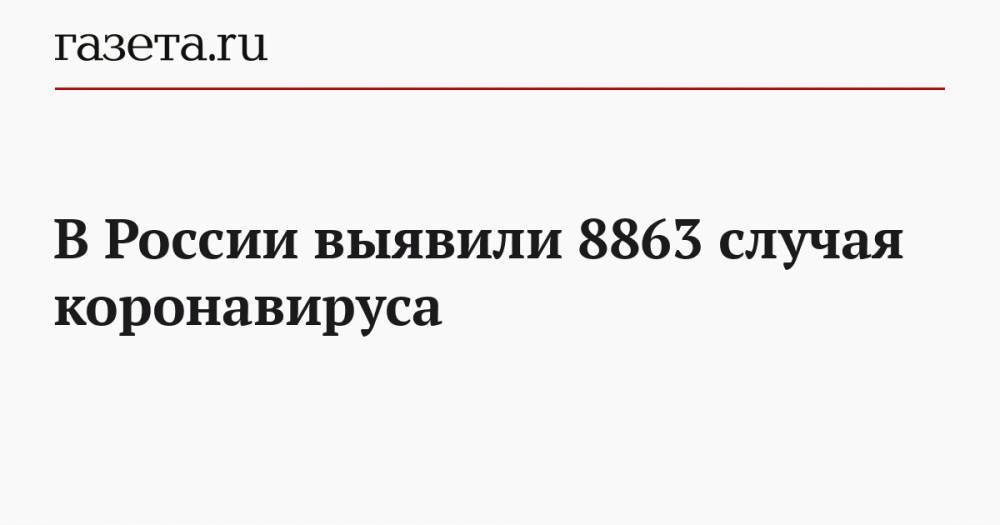 В России выявили 8863 случая коронавируса - gazeta.ru - Москва - Россия - Ухань