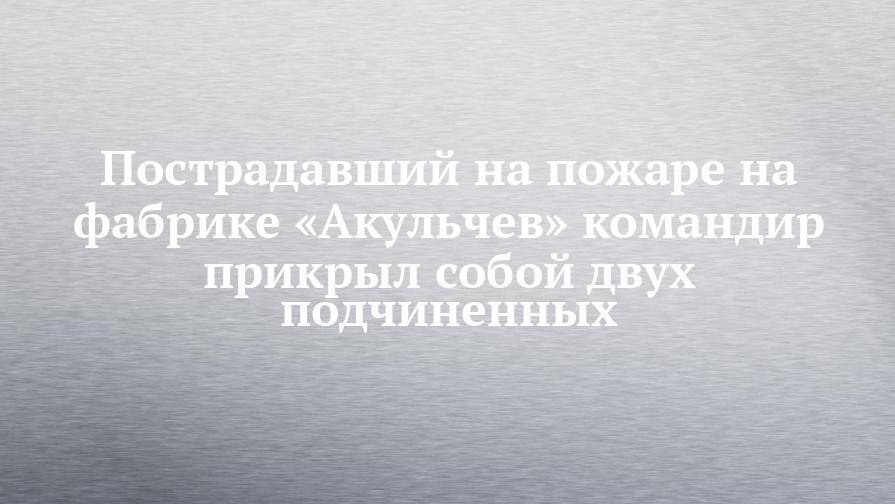 Пострадавший на пожаре на фабрике «Акульчев» командир прикрыл собой двух подчиненных - chelny-izvest.ru