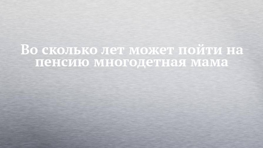 Во сколько лет может пойти на пенсию многодетная мама - chelny-izvest.ru - Россия