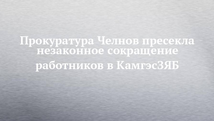 Прокуратура Челнов пресекла незаконное сокращение работников в КамгэсЗЯБ - chelny-izvest.ru