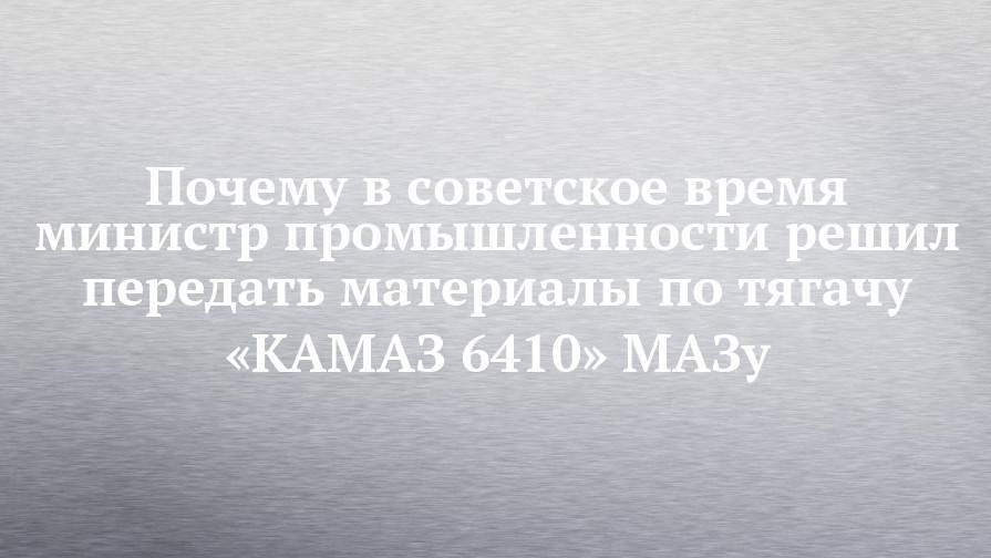 Почему в советское время министр промышленности решил передать материалы по тягачу «КАМАЗ 6410» МАЗу - chelny-izvest.ru