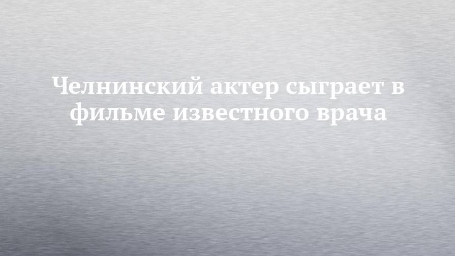 Челнинский актер сыграет в фильме известного врача - chelny-izvest.ru