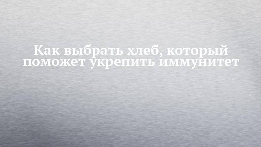 Как выбрать хлеб, который поможет укрепить иммунитет - chelny-izvest.ru