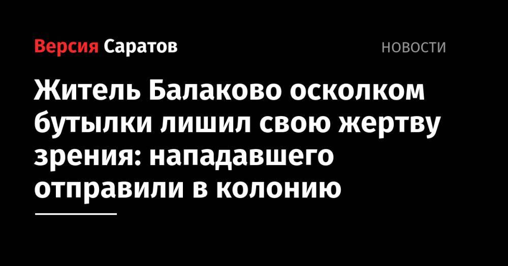 Житель Балаково осколком бутылки лишил свою жертву зрения: нападавшего отправили в колонию - nversia.ru - Россия - Саратовская обл. - Балаково