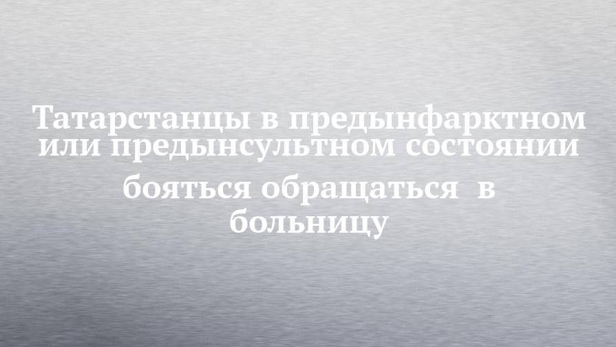 Татарстанцы в предынфарктном или предынсультном состоянии бояться обращаться в больницу - chelny-izvest.ru - респ. Татарстан