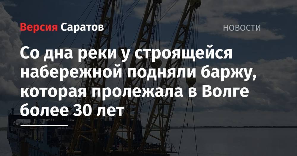 Валерий Радаев - Со дна реки у строящейся набережной подняли баржу, которая пролежала в Волге более 30 лет - nversia.ru - Саратов