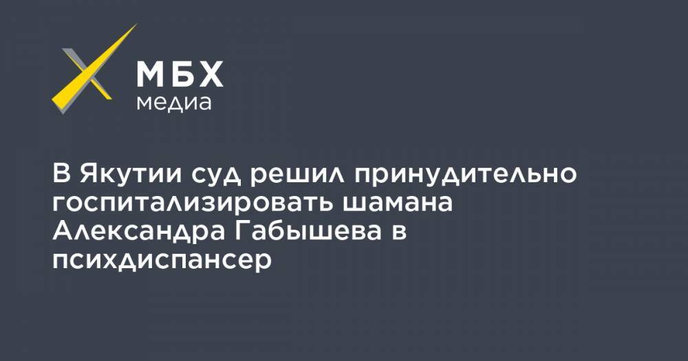 Александр Габышев - Алексей Прянишников - В Якутии суд решил принудительно госпитализировать шамана Александра Габышева в психдиспансер - mbk.news - Москва - респ. Саха - Якутск