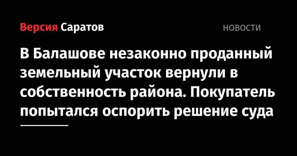 В Балашове незаконно проданный земельный участок вернули в собственность района. Покупатель попытался оспорить решение суда - nversia.ru - Саратовская обл. - район Балашовский