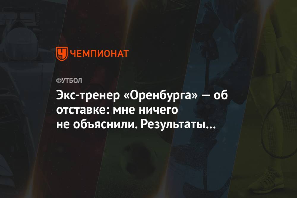 Экс-тренер «Оренбурга» — об отставке: мне ничего не объяснили. Результаты были неплохими - championat.com - Оренбург