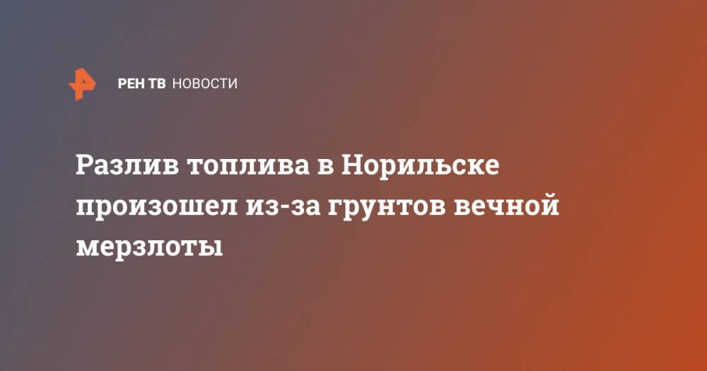 Сергей Дяченко - Разлив топлива в Норильске произошел из-за грунтов вечной мерзлоты - ren.tv - Норильск