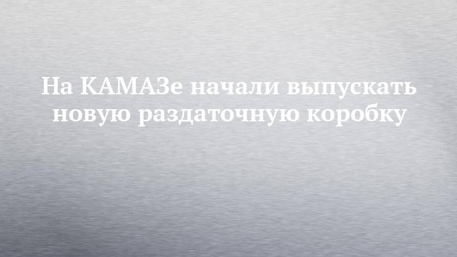 На КАМАЗе начали выпускать новую раздаточную коробку - chelny-izvest.ru