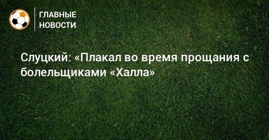 Леонид Слуцкий - Слуцкий: «Плакал во время прощания с болельщиками «Халла» - bombardir.ru