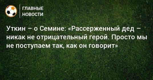 Василий Уткин - Юрий Семин - Василий Кикнадзе - Уткин – о Семине: «Рассерженный дед – никак не отрицательный герой. Просто мы не поступаем так, как он говорит» - bombardir.ru