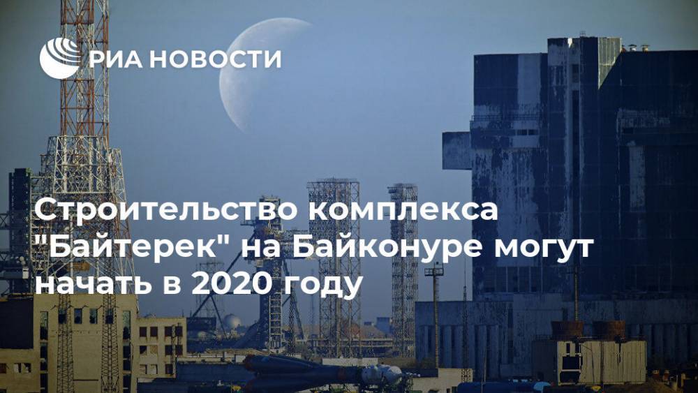 Строительство комплекса "Байтерек" на Байконуре могут начать в 2020 году - ria.ru - Казахстан - Байконур - Алма-Ата - Кызылординская обл.