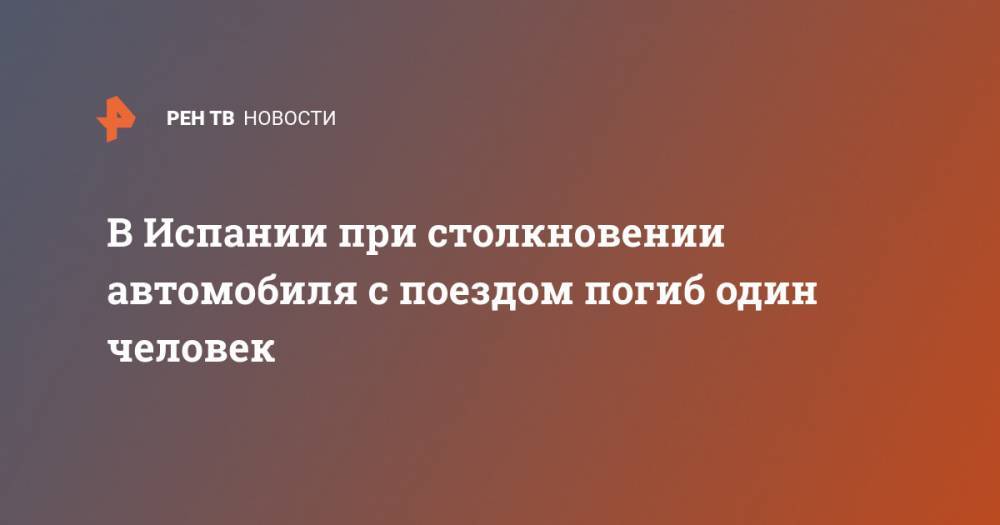 В Испании при столкновении автомобиля с поездом погиб один человек - ren.tv - Испания