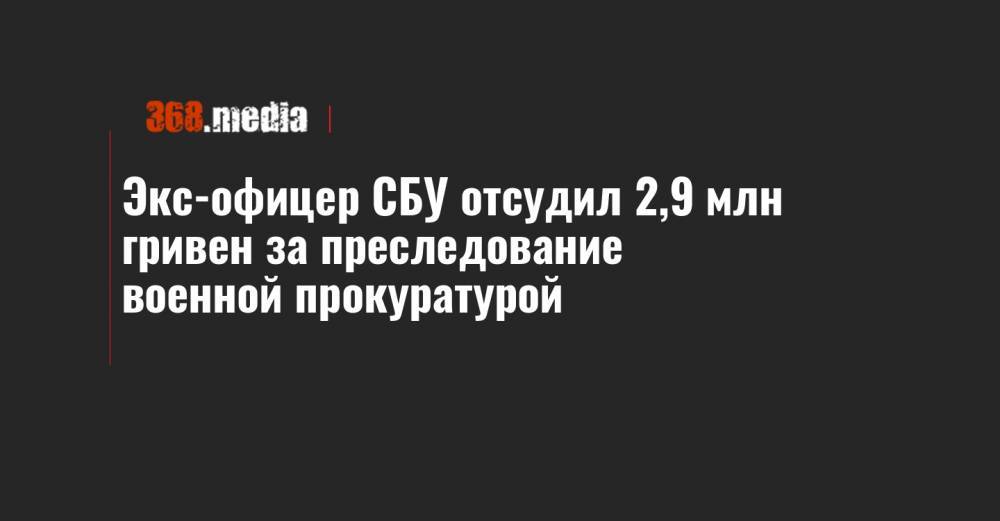Экс-офицер СБУ отсудил 2,9 млн гривен за преследование военной прокуратурой - 368.media - Украина - Одесса - Закарпатская обл.