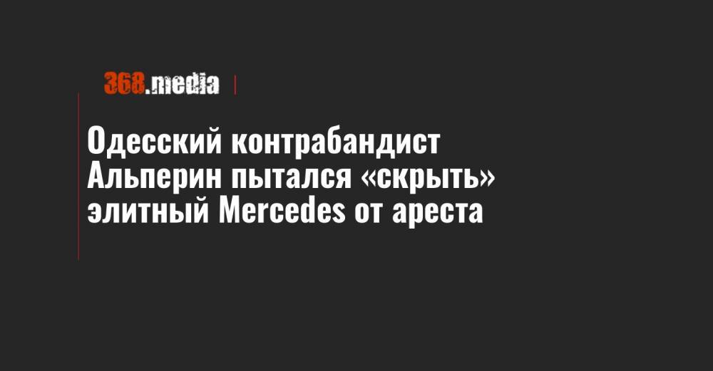 Вадим Альперин - Одесский контрабандист Альперин пытался «скрыть» элитный Mercedes от ареста - 368.media
