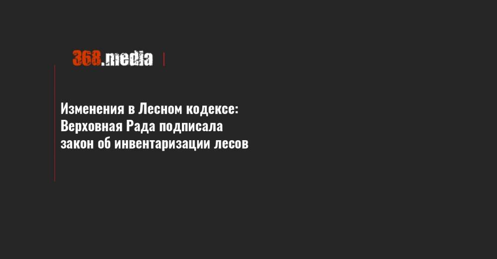 Изменения в Лесном кодексе: Верховная Рада подписала закон об инвентаризации лесов - 368.media